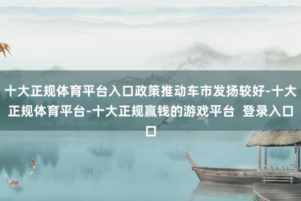 十大正规体育平台入口政策推动车市发扬较好-十大正规体育平台-十大正规赢钱的游戏平台 登录入口