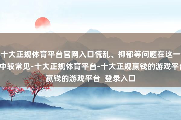 十大正规体育平台官网入口慌乱、抑郁等问题在这一东说念主群中较常见-十大正规体育平台-十大正规赢钱的游戏平台 登录入口