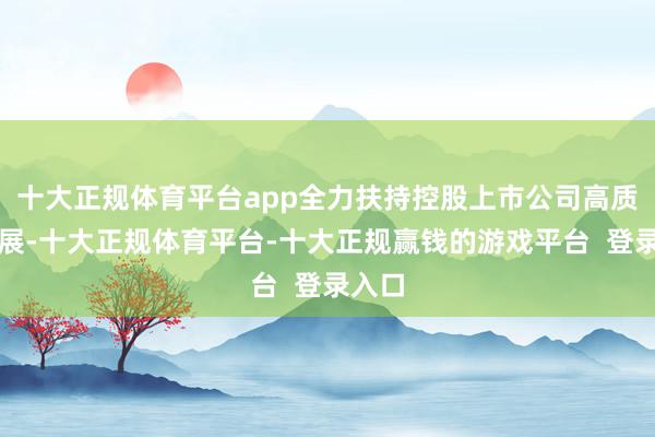 十大正规体育平台app全力扶持控股上市公司高质地发展-十大正规体育平台-十大正规赢钱的游戏平台 登录入口