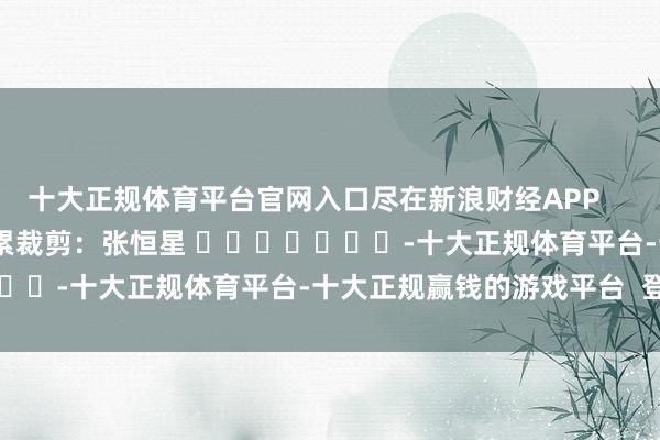 十大正规体育平台官网入口尽在新浪财经APP 牵累裁剪:张恒星 -十大正规体育平台-十大正规赢钱的游戏平台 登录入口