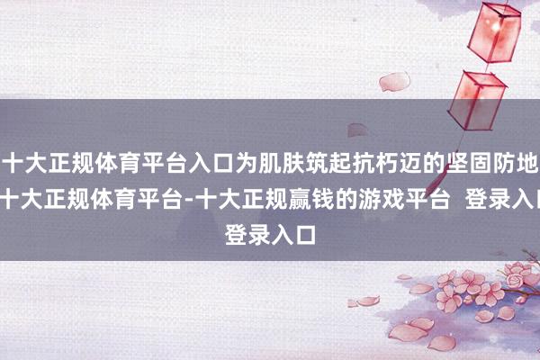 十大正规体育平台入口为肌肤筑起抗朽迈的坚固防地-十大正规体育平台-十大正规赢钱的游戏平台 登录入口