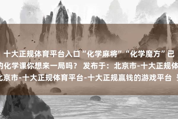 十大正规体育平台入口“化学麻将”“化学魔方”已参预专利肯求阶段这么的化学课你想来一局吗? 发布于:北京市-十大正规体育平台-十大正规赢钱的游戏平台 登录入口