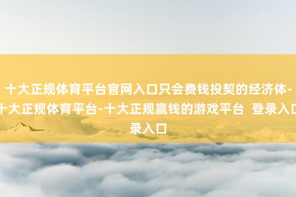 十大正规体育平台官网入口只会费钱投契的经济体-十大正规体育平台-十大正规赢钱的游戏平台 登录入口