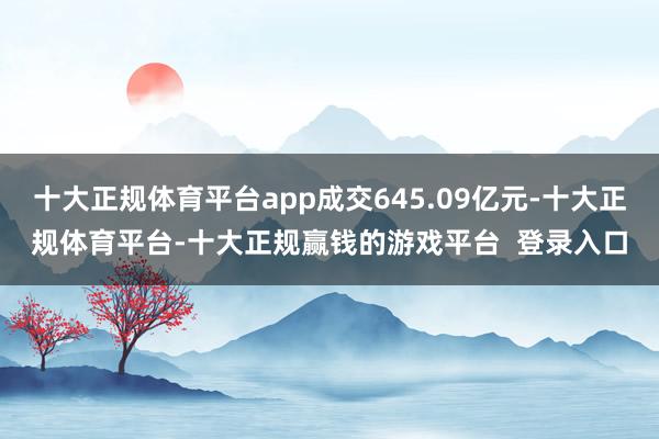 十大正规体育平台app成交645.09亿元-十大正规体育平台-十大正规赢钱的游戏平台 登录入口