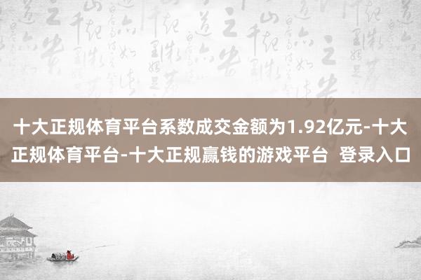 十大正规体育平台系数成交金额为1.92亿元-十大正规体育平台-十大正规赢钱的游戏平台 登录入口