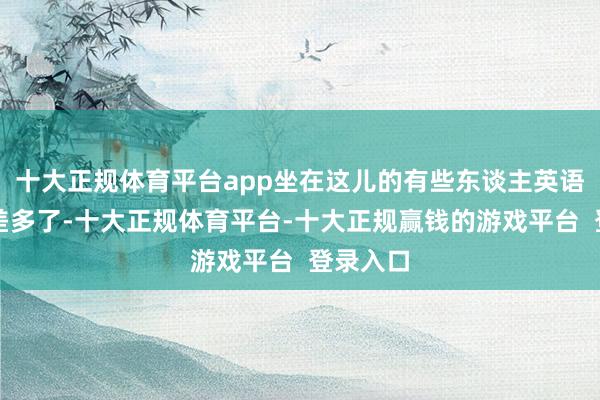 十大正规体育平台app坐在这儿的有些东谈主英语说得可差多了-十大正规体育平台-十大正规赢钱的游戏平台 登录入口