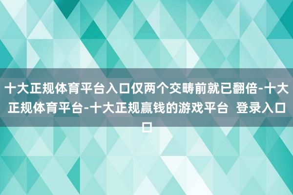 十大正规体育平台入口仅两个交畴前就已翻倍-十大正规体育平台-十大正规赢钱的游戏平台 登录入口