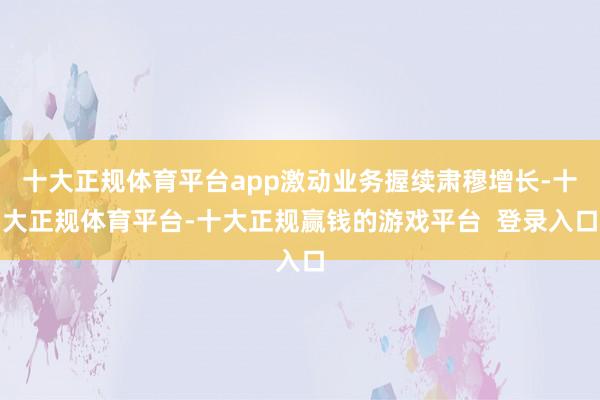 十大正规体育平台app激动业务握续肃穆增长-十大正规体育平台-十大正规赢钱的游戏平台 登录入口