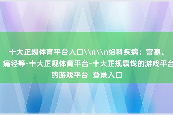 十大正规体育平台入口\n\n妇科疾病:宫寒、月信量少、痛经等-十大正规体育平台-十大正规赢钱的游戏平台 登录入口