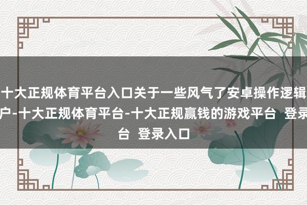 十大正规体育平台入口关于一些风气了安卓操作逻辑的用户-十大正规体育平台-十大正规赢钱的游戏平台  登录入口