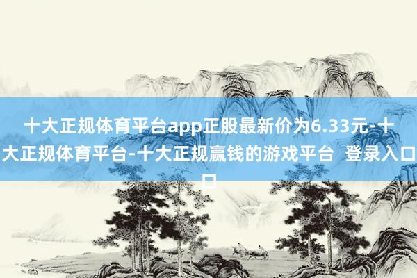 十大正规体育平台app正股最新价为6.33元-十大正规体育平台-十大正规赢钱的游戏平台  登录入口