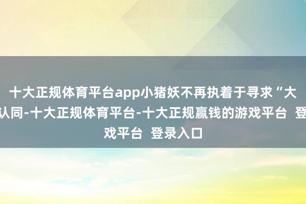十大正规体育平台app小猪妖不再执着于寻求“大王”的认同-十大正规体育平台-十大正规赢钱的游戏平台 登录入口
