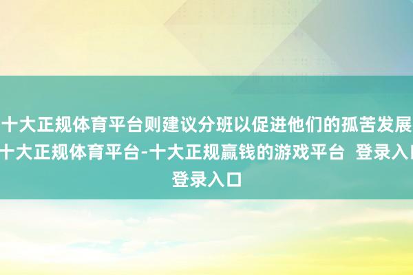 十大正规体育平台则建议分班以促进他们的孤苦发展-十大正规体育平台-十大正规赢钱的游戏平台 登录入口