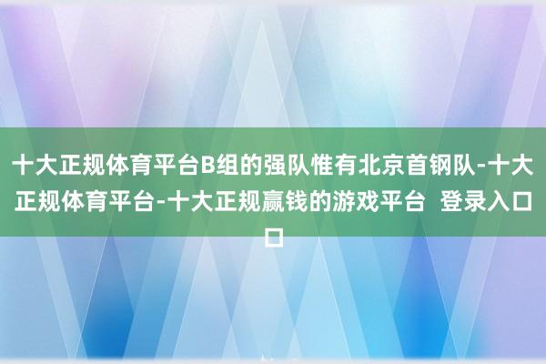 十大正规体育平台B组的强队惟有北京首钢队-十大正规体育平台-十大正规赢钱的游戏平台 登录入口
