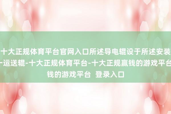 十大正规体育平台官网入口所述导电辊设于所述安装支架;第一运送辊-十大正规体育平台-十大正规赢钱的游戏平台 登录入口
