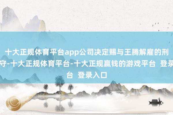 十大正规体育平台app公司决定赐与王腾解雇的刑事职守-十大正规体育平台-十大正规赢钱的游戏平台  登录入口