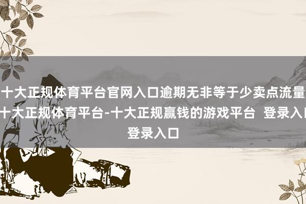 十大正规体育平台官网入口逾期无非等于少卖点流量-十大正规体育平台-十大正规赢钱的游戏平台  登录入口