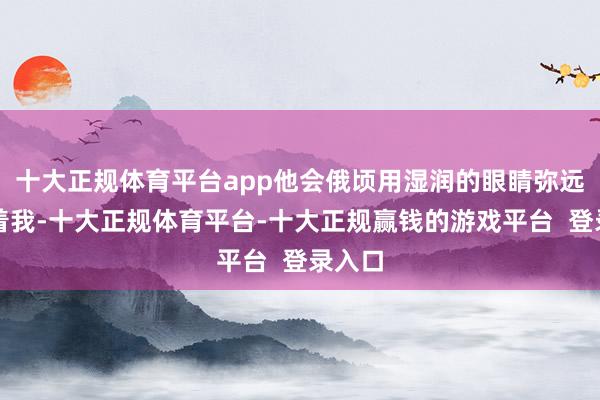 十大正规体育平台app他会俄顷用湿润的眼睛弥远地望着我-十大正规体育平台-十大正规赢钱的游戏平台  登录入口