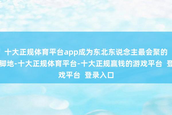 十大正规体育平台app成为东北东说念主最会聚的外省落脚地-十大正规体育平台-十大正规赢钱的游戏平台 登录入口