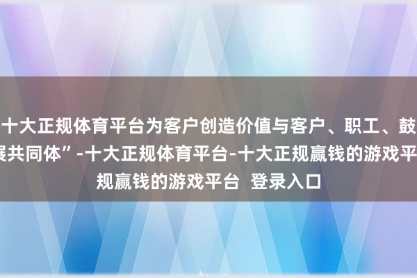 十大正规体育平台为客户创造价值与客户、职工、鼓吹共创“发展共同体”-十大正规体育平台-十大正规赢钱的游戏平台 登录入口