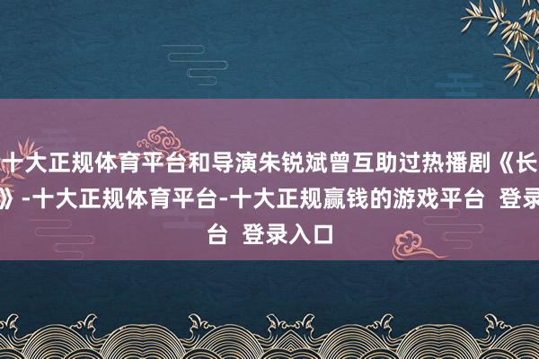 十大正规体育平台和导演朱锐斌曾互助过热播剧《长歌行》-十大正规体育平台-十大正规赢钱的游戏平台 登录入口