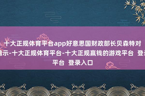 十大正规体育平台app好意思国财政部长贝森特对媒体暗示-十大正规体育平台-十大正规赢钱的游戏平台  登录入口
