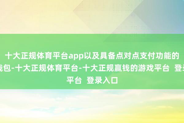 十大正规体育平台app以及具备点对点支付功能的数字钱包-十大正规体育平台-十大正规赢钱的游戏平台  登录入口