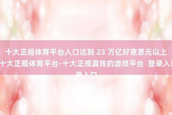 十大正规体育平台入口达到 23 万亿好意思元以上-十大正规体育平台-十大正规赢钱的游戏平台  登录入口