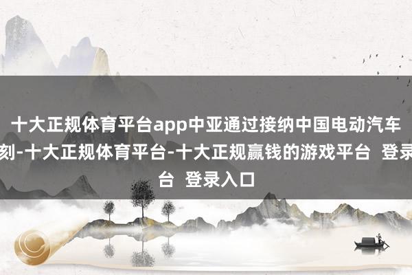 十大正规体育平台app中亚通过接纳中国电动汽车的时刻-十大正规体育平台-十大正规赢钱的游戏平台  登录入口