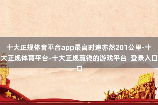 十大正规体育平台app最高时速亦然201公里-十大正规体育平台-十大正规赢钱的游戏平台  登录入口