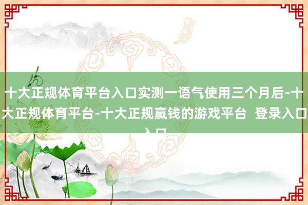 十大正规体育平台入口实测一语气使用三个月后-十大正规体育平台-十大正规赢钱的游戏平台  登录入口