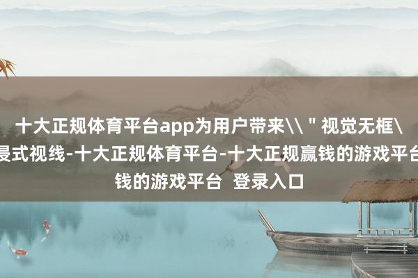 十大正规体育平台app为用户带来\＂视觉无框\＂的千里浸式视线-十大正规体育平台-十大正规赢钱的游戏平台  登录入口