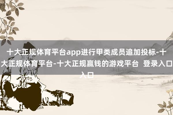 十大正规体育平台app进行甲类成员追加投标-十大正规体育平台-十大正规赢钱的游戏平台  登录入口