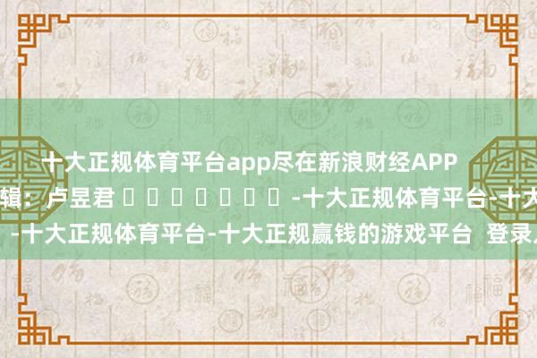 十大正规体育平台app尽在新浪财经APP            						包袱剪辑：卢昱君 							-十大正规体育平台-十大正规赢钱的游戏平台  登录入口