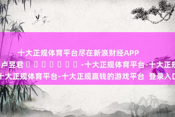 十大正规体育平台尽在新浪财经APP            						牵扯剪辑：卢昱君 							-十大正规体育平台-十大正规赢钱的游戏平台  登录入口