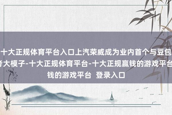 十大正规体育平台入口上汽荣威成为业内首个与豆包深度念念考大模子-十大正规体育平台-十大正规赢钱的游戏平台  登录入口