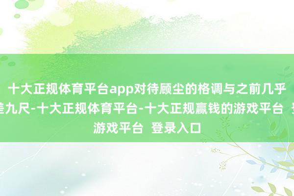 十大正规体育平台app对待顾尘的格调与之前几乎是一丈差九尺-十大正规体育平台-十大正规赢钱的游戏平台 登录入口