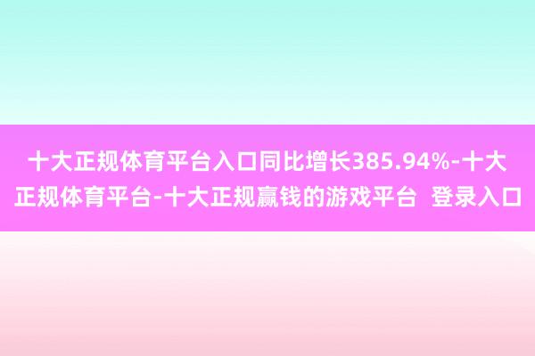 十大正规体育平台入口同比增长385.94%-十大正规体育平台-十大正规赢钱的游戏平台  登录入口