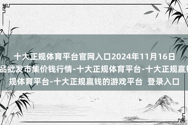 十大正规体育平台官网入口2024年11月16日山西汾阳市晋阳农副居品批发市集价钱行情-十大正规体育平台-十大正规赢钱的游戏平台  登录入口
