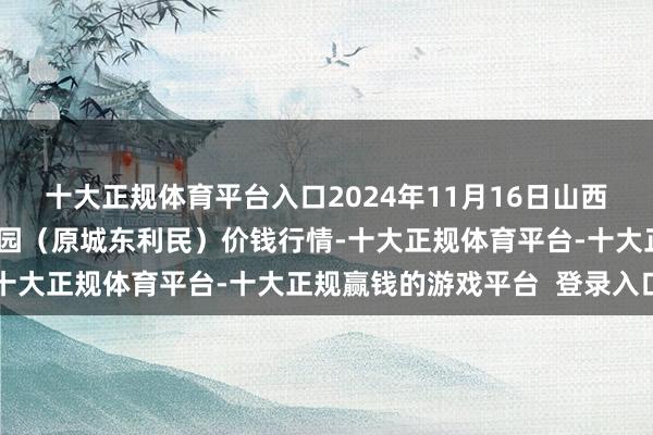 十大正规体育平台入口2024年11月16日山西太原丈子头农居品物流园（原城东利民）价钱行情-十大正规体育平台-十大正规赢钱的游戏平台  登录入口