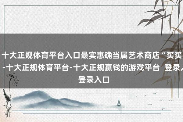 十大正规体育平台入口最实惠确当属艺术商店“买买买”-十大正规体育平台-十大正规赢钱的游戏平台 登录入口