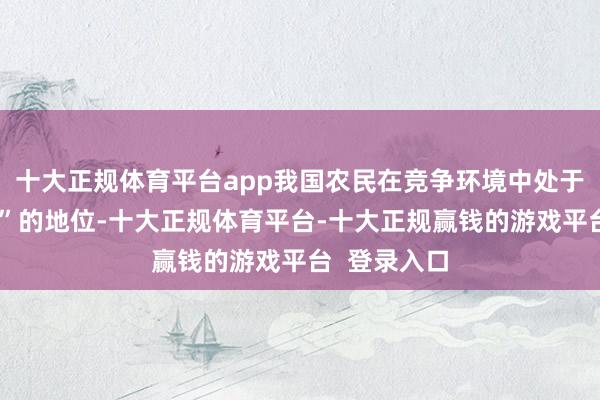 十大正规体育平台app我国农民在竞争环境中处于“相配纰谬”的地位-十大正规体育平台-十大正规赢钱的游戏平台 登录入口
