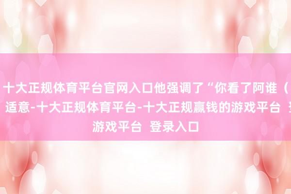 十大正规体育平台官网入口他强调了“你看了阿谁(家具的)适意-十大正规体育平台-十大正规赢钱的游戏平台 登录入口