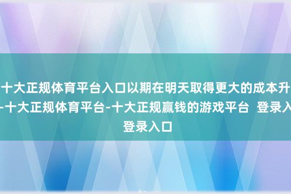 十大正规体育平台入口以期在明天取得更大的成本升值-十大正规体育平台-十大正规赢钱的游戏平台 登录入口
