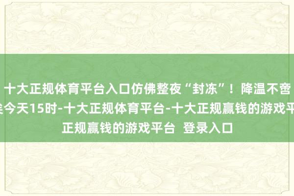 十大正规体育平台入口仿佛整夜“封冻”!降温不啻在朔方!已矣今天15时-十大正规体育平台-十大正规赢钱的游戏平台 登录入口