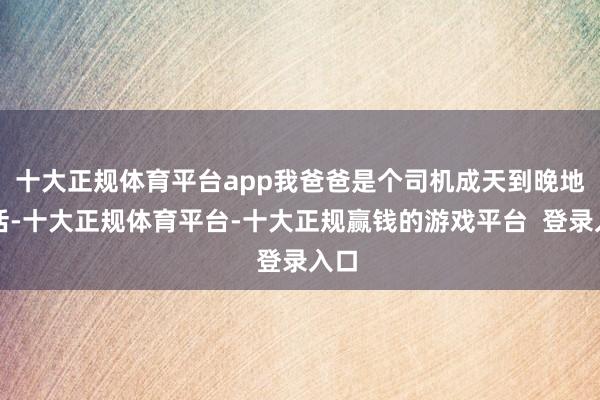十大正规体育平台app我爸爸是个司机成天到晚地干活-十大正规体育平台-十大正规赢钱的游戏平台 登录入口