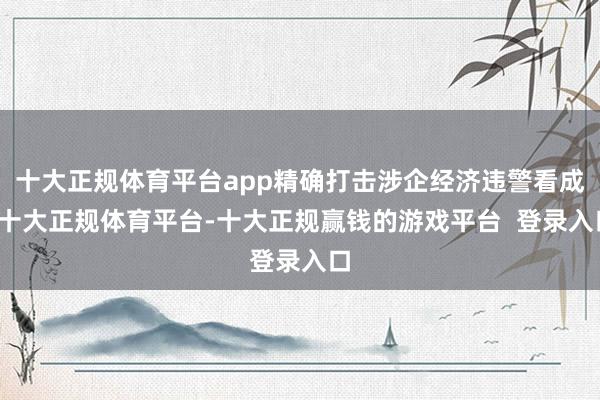 十大正规体育平台app精确打击涉企经济违警看成-十大正规体育平台-十大正规赢钱的游戏平台 登录入口
