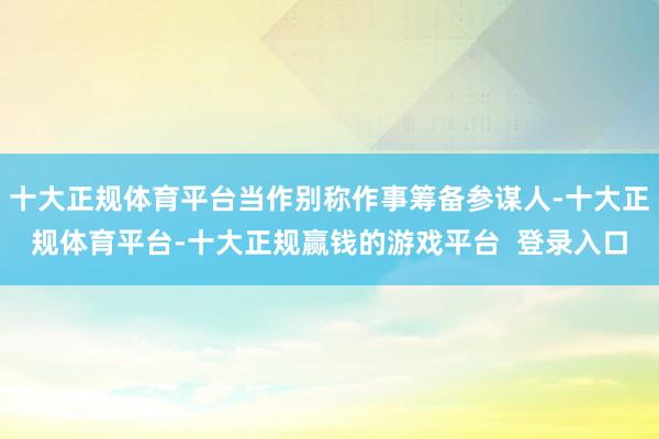 十大正规体育平台当作别称作事筹备参谋人-十大正规体育平台-十大正规赢钱的游戏平台 登录入口