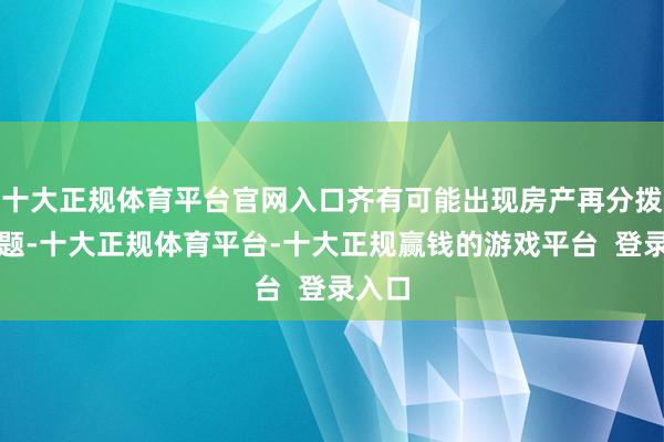 十大正规体育平台官网入口齐有可能出现房产再分拨的问题-十大正规体育平台-十大正规赢钱的游戏平台 登录入口