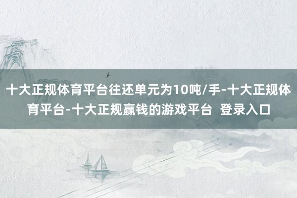 十大正规体育平台往还单元为10吨/手-十大正规体育平台-十大正规赢钱的游戏平台 登录入口